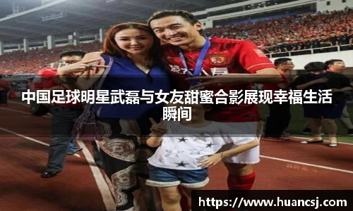 中国足球明星武磊与女友甜蜜合影展现幸福生活瞬间